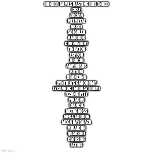 HUNGER GAMES CASTING HAS ENDED
CAST:
ZACIAN
MELMETAL
ABSOL
SOLGALEO
HAXORUS
CORVANIGHT
TINKATON
ESPEON
JIRACHI
AMPHAROS
ROTOM
BRONZONG
CYNTHIA'S GARCHOMP
LYCANROC (MIDDAY FORM)
FEZANDIPITY
PIKACHU
DIANCIE
METAGROSS
MEGA AGGRON
MEGA RAYQUAZA
MIRAIDON
QUAGSIRE
CLODSIRE
LATIAS | made w/ Imgflip meme maker