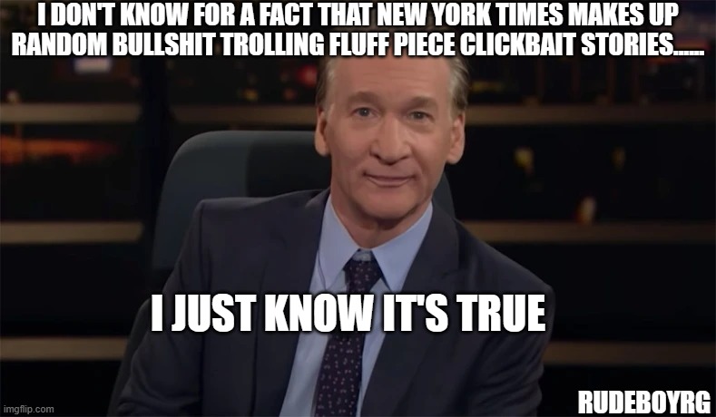 Bill Maher - New York Times I just know it's true | I DON'T KNOW FOR A FACT THAT NEW YORK TIMES MAKES UP RANDOM BULLSHIT TROLLING FLUFF PIECE CLICKBAIT STORIES...... I JUST KNOW IT'S TRUE; RUDEBOYRG | image tagged in bill maher,i just know it's true,new york times | made w/ Imgflip meme maker