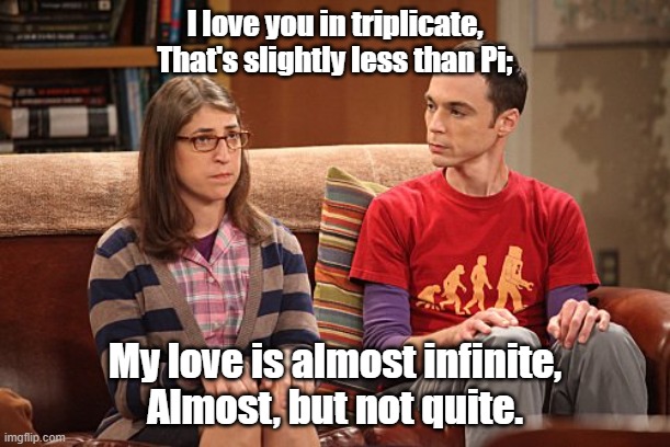 I Love You In Triplicate | I love you in triplicate,
That's slightly less than Pi;; My love is almost infinite,
Almost, but not quite. | image tagged in sheldon and amy,romance,funny meme,couples therapy | made w/ Imgflip meme maker