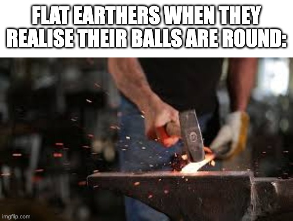 Flaten!!!!! | FLAT EARTHERS WHEN THEY REALISE THEIR BALLS ARE ROUND: | image tagged in flat earth,flat earthers,flat earth club,balls,hammer | made w/ Imgflip meme maker
