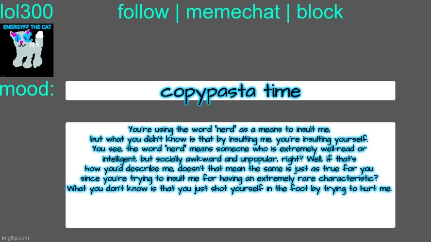 Lol300 announcement temp 3 | copypasta time; You're using the word "nerd" as a means to insult me, but what you didn't know is that by insulting me, you're insulting yourself. You see, the word "nerd" means someone who is extremely well-read or intelligent, but socially awkward and unpopular, right? Well, if that's how you'd describe me, doesn't that mean the same is just as true for you since you're trying to insult me for having an extremely rare characteristic? What you don't know is that you just shot yourself in the foot by trying to hurt me. | image tagged in lol300 announcement temp 3 | made w/ Imgflip meme maker