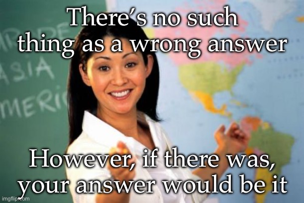Unhelpful High School Teacher | There’s no such thing as a wrong answer; However, if there was, your answer would be it | image tagged in memes,unhelpful high school teacher | made w/ Imgflip meme maker