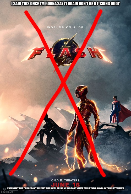 do the right thing and don't support the flash | I SAID THIS ONCE I'M GONNA SAY IT AGAIN DON'T BE A F*CKING IDIOT; IF YOU WANT THIS TO FLOP DON'T SUPPORT THIS MOVIE BE LIKE ME AND DON'T WASTE YOUR F*CKING MONEY ON THIS SHITTY MOVIE | image tagged in don't support this movie | made w/ Imgflip meme maker