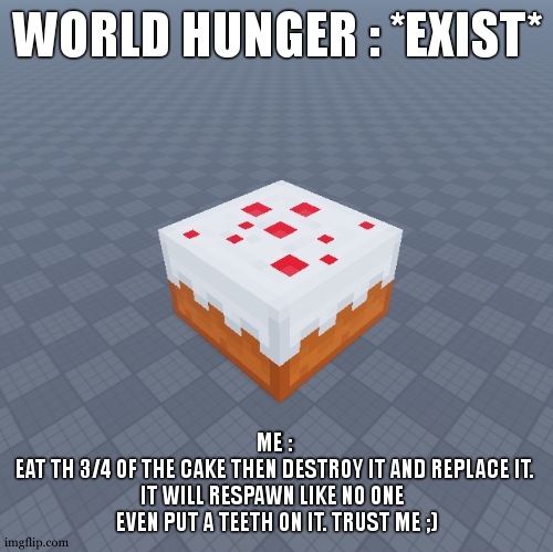 Trust me. World hunger is gone now. | WORLD HUNGER : *EXIST*; ME : 
 EAT TH 3/4 OF THE CAKE THEN DESTROY IT AND REPLACE IT.  
IT WILL RESPAWN LIKE NO ONE  
EVEN PUT A TEETH ON IT. TRUST ME ;) | image tagged in cake,world hunger,minecraft,gentlemen it is with great pleasure to inform you that | made w/ Imgflip meme maker