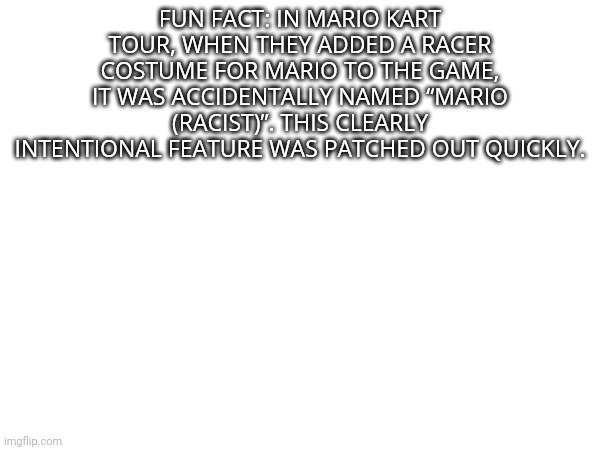 I wouldn't be surprised if it was added again. | FUN FACT: IN MARIO KART TOUR, WHEN THEY ADDED A RACER COSTUME FOR MARIO TO THE GAME, IT WAS ACCIDENTALLY NAMED “MARIO (RACIST)”. THIS CLEARLY INTENTIONAL FEATURE WAS PATCHED OUT QUICKLY. | made w/ Imgflip meme maker