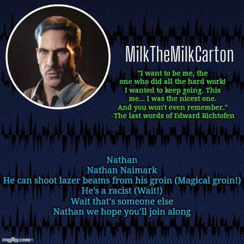 W song ong | Nathan
Nathan Naimark
He can shoot lazer beams from his groin (Magical groin!)
He's a racist (Wait!)
Wait that's someone else
Nathan we hope you'll join along | image tagged in milkthemilkcarton but he's resorting to schtabbing | made w/ Imgflip meme maker