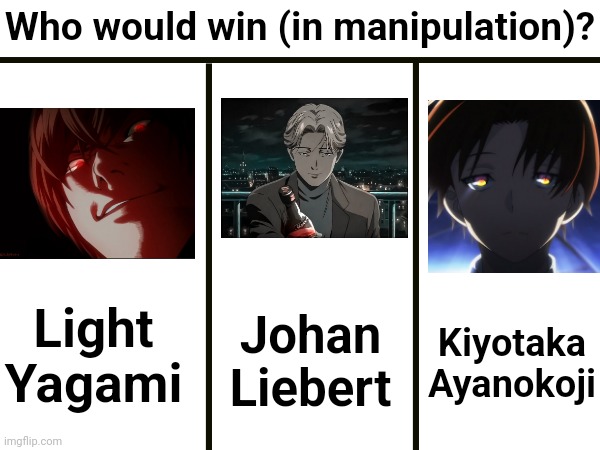 (who's the best manipulator?) | Who would win (in manipulation)? Light Yagami; Johan Liebert; Kiyotaka Ayanokoji | image tagged in who would win,who would win blank | made w/ Imgflip meme maker