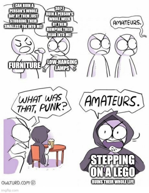 Amateurs | I CAN RUIN A PERSON'S WHOLE DAY BY THEM JUST STUBBING THEIR SMALLEST TOE INTO ME! SO? I RUIN A PERSON'S WHOLE WEEK BY THEM BUMPING THEIR HEAD INTO ME! FURNITURE; LOW-HANGING LAMPS; STEPPING ON A LEGO; RUINS THEIR WHOLE LIFE | image tagged in amateurs | made w/ Imgflip meme maker