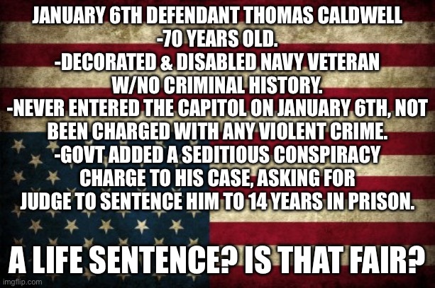 Upside down flag | JANUARY 6TH DEFENDANT THOMAS CALDWELL
-70 YEARS OLD.
-DECORATED & DISABLED NAVY VETERAN W/NO CRIMINAL HISTORY.
-NEVER ENTERED THE CAPITOL ON JANUARY 6TH, NOT BEEN CHARGED WITH ANY VIOLENT CRIME.
-GOVT ADDED A SEDITIOUS CONSPIRACY CHARGE TO HIS CASE, ASKING FOR JUDGE TO SENTENCE HIM TO 14 YEARS IN PRISON. A LIFE SENTENCE? IS THAT FAIR? | image tagged in upside down flag | made w/ Imgflip meme maker