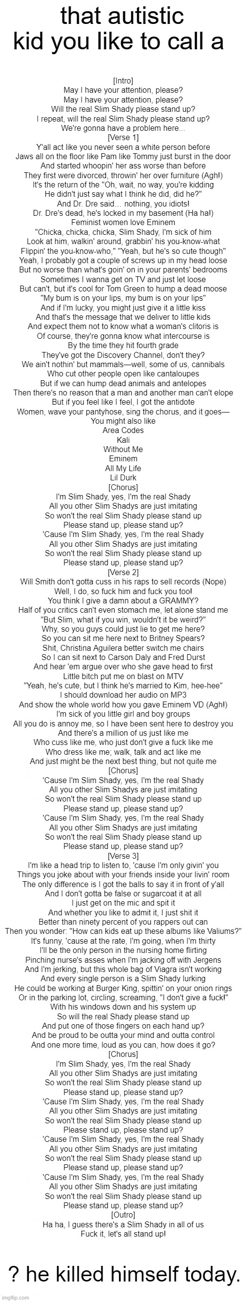 Blank White Template Long | that autistic kid you like to call a; [Intro]
May I have your attention, please?
May I have your attention, please?
Will the real Slim Shady please stand up?
I repeat, will the real Slim Shady please stand up?
We're gonna have a problem here...

[Verse 1]
Y'all act like you never seen a white person before
Jaws all on the floor like Pam like Tommy just burst in the door
And started whoopin' her ass worse than before
They first were divorced, throwin' her over furniture (Agh!)
It's the return of the "Oh, wait, no way, you're kidding
He didn't just say what I think he did, did he?"
And Dr. Dre said… nothing, you idiots!
Dr. Dre's dead, he's locked in my basement (Ha ha!)
Feminist women love Eminem
"Chicka, chicka, chicka, Slim Shady, I'm sick of him
Look at him, walkin' around, grabbin' his you-know-what
Flippin' the you-know-who," "Yeah, but he's so cute though"
Yeah, I probably got a couple of screws up in my head loose
But no worse than what's goin' on in your parents' bedrooms
Sometimes I wanna get on TV and just let loose
But can't, but it's cool for Tom Green to hump a dead moose
"My bum is on your lips, my bum is on your lips"
And if I'm lucky, you might just give it a little kiss
And that's the message that we deliver to little kids
And expect them not to know what a woman's clitoris is
Of course, they're gonna know what intercourse is
By the time they hit fourth grade
They've got the Discovery Channel, don't they?
We ain't nothin' but mammals—well, some of us, cannibals
Who cut other people open like cantaloupes
But if we can hump dead animals and antelopes
Then there's no reason that a man and another man can't elope
But if you feel like I feel, I got the antidote
Women, wave your pantyhose, sing the chorus, and it goes—
You might also like
Area Codes
Kali
Without Me
Eminem
All My Life
Lil Durk
[Chorus]
I'm Slim Shady, yes, I'm the real Shady
All you other Slim Shadys are just imitating
So won't the real Slim Shady please stand up
Please stand up, please stand up?
'Cause I'm Slim Shady, yes, I'm the real Shady
All you other Slim Shadys are just imitating
So won't the real Slim Shady please stand up
Please stand up, please stand up?

[Verse 2]
Will Smith don't gotta cuss in his raps to sell records (Nope)
Well, I do, so fuck him and fuck you too!
You think I give a damn about a GRAMMY?
Half of you critics can't even stomach me, let alone stand me
"But Slim, what if you win, wouldn't it be weird?"
Why, so you guys could just lie to get me here?
So you can sit me here next to Britney Spears?
Shit, Christina Aguilera better switch me chairs
So I can sit next to Carson Daly and Fred Durst
And hear 'em argue over who she gave head to first
Little bitch put me on blast on MTV
"Yeah, he's cute, but I think he's married to Kim, hee-hee"
I should download her audio on MP3
And show the whole world how you gave Eminem VD (Agh!)
I'm sick of you little girl and boy groups
All you do is annoy me, so I have been sent here to destroy you
And there's a million of us just like me
Who cuss like me, who just don't give a fuck like me
Who dress like me; walk, talk and act like me
And just might be the next best thing, but not quite me
[Chorus]
'Cause I'm Slim Shady, yes, I'm the real Shady
All you other Slim Shadys are just imitating
So won't the real Slim Shady please stand up
Please stand up, please stand up?
'Cause I'm Slim Shady, yes, I'm the real Shady
All you other Slim Shadys are just imitating
So won't the real Slim Shady please stand up
Please stand up, please stand up?

[Verse 3]
I'm like a head trip to listen to, 'cause I'm only givin' you
Things you joke about with your friends inside your livin' room
The only difference is I got the balls to say it in front of y'all
And I don't gotta be false or sugarcoat it at all
I just get on the mic and spit it
And whether you like to admit it, I just shit it
Better than ninety percent of you rappers out can
Then you wonder: "How can kids eat up these albums like Valiums?"
It's funny, 'cause at the rate, I'm going, when I'm thirty
I'll be the only person in the nursing home flirting
Pinching nurse's asses when I'm jacking off with Jergens
And I'm jerking, but this whole bag of Viagra isn't working
And every single person is a Slim Shady lurking
He could be working at Burger King, spittin' on your onion rings
Or in the parking lot, circling, screaming, "I don't give a fuck!"
With his windows down and his system up
So will the real Shady please stand up
And put one of those fingers on each hand up?
And be proud to be outta your mind and outta control
And one more time, loud as you can, how does it go?
[Chorus]
I'm Slim Shady, yes, I'm the real Shady
All you other Slim Shadys are just imitating
So won't the real Slim Shady please stand up
Please stand up, please stand up?
'Cause I'm Slim Shady, yes, I'm the real Shady
All you other Slim Shadys are just imitating
So won't the real Slim Shady please stand up
Please stand up, please stand up?
'Cause I'm Slim Shady, yes, I'm the real Shady
All you other Slim Shadys are just imitating
So won't the real Slim Shady please stand up
Please stand up, please stand up?
'Cause I'm Slim Shady, yes, I'm the real Shady
All you other Slim Shadys are just imitating
So won't the real Slim Shady please stand up
Please stand up, please stand up?

[Outro]
Ha ha, I guess there's a Slim Shady in all of us
Fuck it, let's all stand up! ? he killed himself today. | image tagged in blank white template long | made w/ Imgflip meme maker