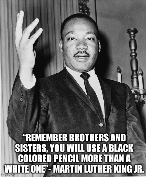 Martin Luther King, Jr. | “REMEMBER BROTHERS AND SISTERS, YOU WILL USE A BLACK COLORED PENCIL MORE THAN A WHITE ONE”- MARTIN LUTHER KING JR. | image tagged in martin luther king jr | made w/ Imgflip meme maker