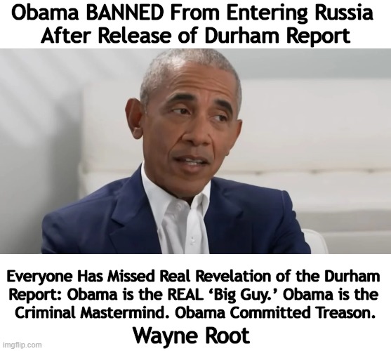 It's Not Nice To Fool Russian Collusion | Obama BANNED From Entering Russia 
After Release of Durham Report; Everyone Has Missed Real Revelation of the Durham 

Report: Obama is the REAL ‘Big Guy.’ Obama is the 

Criminal Mastermind. Obama Committed Treason. Wayne Root | image tagged in politics,barack obama,trump russia collusion,durham report,russia,banned | made w/ Imgflip meme maker