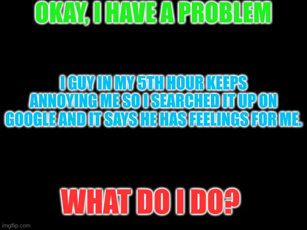 You guys help me with my problems | OKAY, I HAVE A PROBLEM; I GUY IN MY 5TH HOUR KEEPS ANNOYING ME SO I SEARCHED IT UP ON GOOGLE AND IT SAYS HE HAS FEELINGS FOR ME. WHAT DO I DO? | image tagged in school,problems,love | made w/ Imgflip meme maker