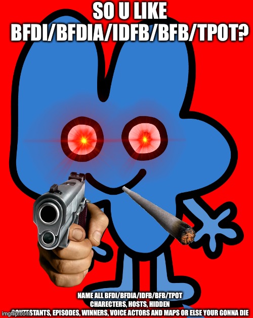 So U Like BFDI/BFDIA/IDFB/BFB/TPOT! | SO U LIKE BFDI/BFDIA/IDFB/BFB/TPOT? NAME ALL BFDI/BFDIA/IDFB/BFB/TPOT CHARECTERS, HOSTS, HIDDEN CONTESTANTS, EPISODES, WINNERS, VOICE ACTORS AND MAPS OR ELSE YOUR GONNA DIE | image tagged in four | made w/ Imgflip meme maker