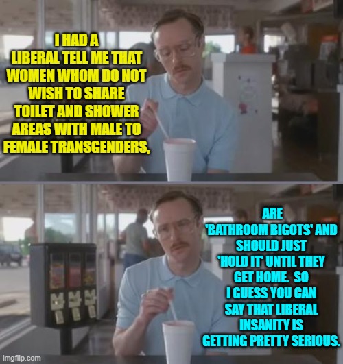 Getting weird out there in liberal La-La Land. | I HAD A LIBERAL TELL ME THAT WOMEN WHOM DO NOT WISH TO SHARE TOILET AND SHOWER AREAS WITH MALE TO FEMALE TRANSGENDERS, ARE 'BATHROOM BIGOTS' AND SHOULD JUST 'HOLD IT' UNTIL THEY GET HOME.  SO I GUESS YOU CAN SAY THAT LIBERAL INSANITY IS GETTING PRETTY SERIOUS. | image tagged in kip pretty serious | made w/ Imgflip meme maker