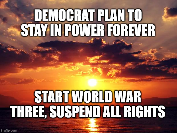Sunset | DEMOCRAT PLAN TO STAY IN POWER FOREVER; START WORLD WAR THREE, SUSPEND ALL RIGHTS | image tagged in sunset | made w/ Imgflip meme maker