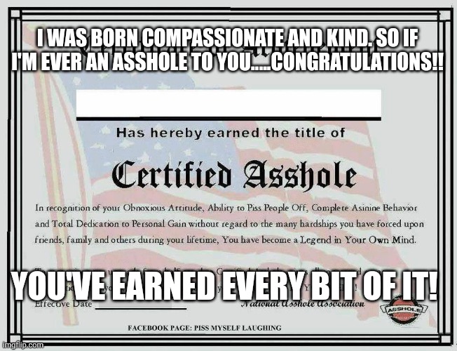Certified Asshole | I WAS BORN COMPASSIONATE AND KIND. SO IF I'M EVER AN ASSHOLE TO YOU.....CONGRATULATIONS!! YOU'VE EARNED EVERY BIT OF IT! | image tagged in certified asshole | made w/ Imgflip meme maker