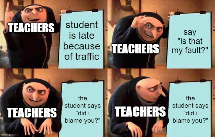 dshfkjshafksfd | TEACHERS; student is late because of traffic; say "is that my fault?"; TEACHERS; the student says "did i blame you?"; the student says "did i blame you?"; TEACHERS; TEACHERS | image tagged in memes,gru's plan,funny memes,funny,dank memes,dank | made w/ Imgflip meme maker