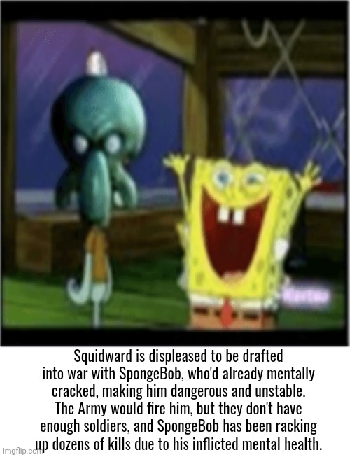 title | Squidward is displeased to be drafted into war with SpongeBob, who'd already mentally cracked, making him dangerous and unstable. The Army would fire him, but they don't have enough soldiers, and SpongeBob has been racking up dozens of kills due to his inflicted mental health. | made w/ Imgflip meme maker