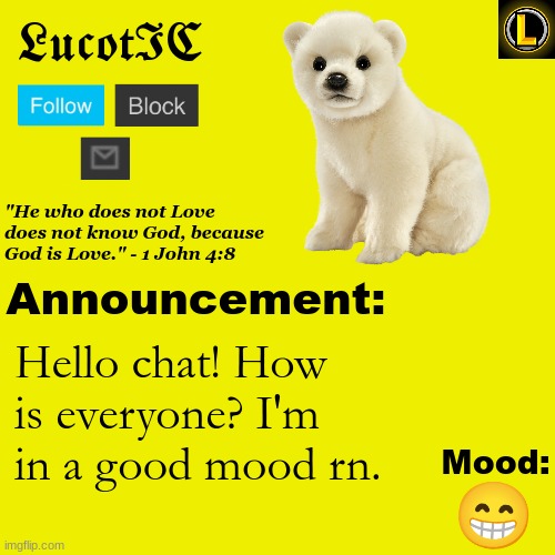 . | Hello chat! How is everyone? I'm in a good mood rn. 😁 | image tagged in lucotic polar bear announcement temp v3 | made w/ Imgflip meme maker