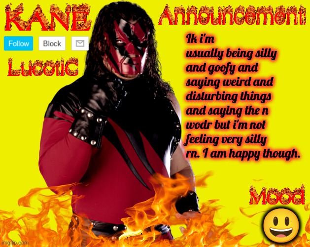 . | Ik i'm usually being silly and goofy and saying weird and disturbing things and saying the n wodr but i'm not feeling very silly rn. I am happy though. 😃 | image tagged in lucotic's kane announcement temp | made w/ Imgflip meme maker