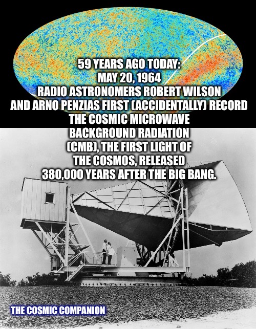 59 YEARS AGO TODAY:
MAY 20, 1964

RADIO ASTRONOMERS ROBERT WILSON
AND ARNO PENZIAS FIRST (ACCIDENTALLY) RECORD THE COSMIC MICROWAVE BACKGROUND RADIATION (CMB), THE FIRST LIGHT OF THE COSMOS, RELEASED 380,000 YEARS AFTER THE BIG BANG. THE COSMIC COMPANION | image tagged in horn antenna cmb | made w/ Imgflip meme maker