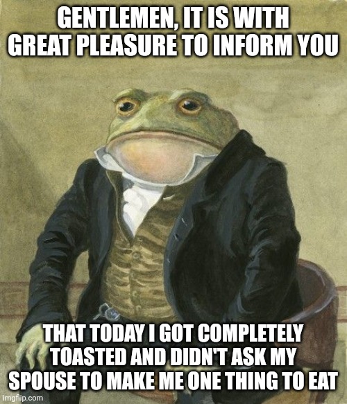 Gentleman frog | GENTLEMEN, IT IS WITH GREAT PLEASURE TO INFORM YOU; THAT TODAY I GOT COMPLETELY TOASTED AND DIDN'T ASK MY SPOUSE TO MAKE ME ONE THING TO EAT | image tagged in gentleman frog | made w/ Imgflip meme maker