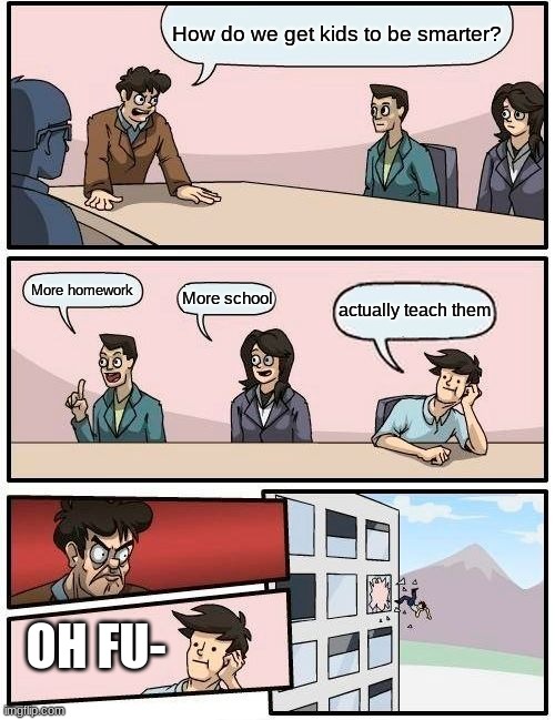 Boardroom Meeting Suggestion Meme | How do we get kids to be smarter? More homework; More school; actually teach them; OH FU- | image tagged in memes,boardroom meeting suggestion | made w/ Imgflip meme maker