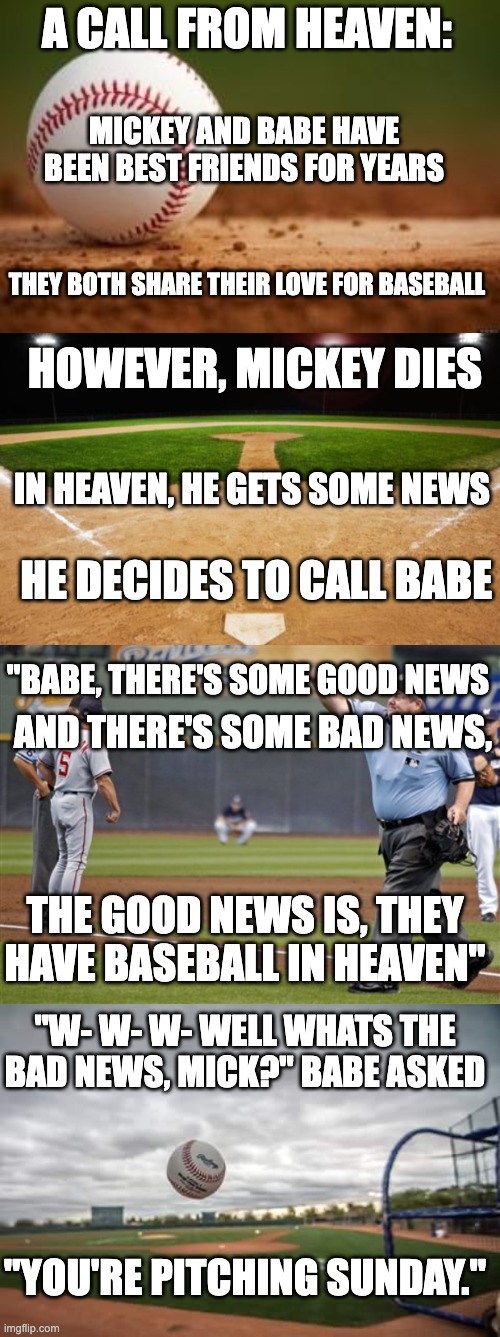 Your pitching Sunday | A CALL FROM HEAVEN:; MICKEY AND BABE HAVE BEEN BEST FRIENDS FOR YEARS; THEY BOTH SHARE THEIR LOVE FOR BASEBALL; HOWEVER, MICKEY DIES; IN HEAVEN, HE GETS SOME NEWS; HE DECIDES TO CALL BABE; "BABE, THERE'S SOME GOOD NEWS; AND THERE'S SOME BAD NEWS, THE GOOD NEWS IS, THEY HAVE BASEBALL IN HEAVEN"; "W- W- W- WELL WHATS THE BAD NEWS, MICK?" BABE ASKED; "YOU'RE PITCHING SUNDAY." | image tagged in baseball,dark humor,memes,funny | made w/ Imgflip meme maker