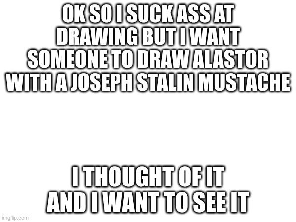 please | OK SO I SUCK ASS AT DRAWING BUT I WANT SOMEONE TO DRAW ALASTOR WITH A JOSEPH STALIN MUSTACHE; I THOUGHT OF IT AND I WANT TO SEE IT | made w/ Imgflip meme maker