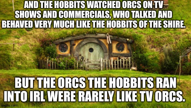 hobbit hole | AND THE HOBBITS WATCHED ORCS ON TV SHOWS AND COMMERCIALS, WHO TALKED AND BEHAVED VERY MUCH LIKE THE HOBBITS OF THE SHIRE. BUT THE ORCS THE HOBBITS RAN INTO IRL WERE RARELY LIKE TV ORCS. | image tagged in hobbit hole | made w/ Imgflip meme maker