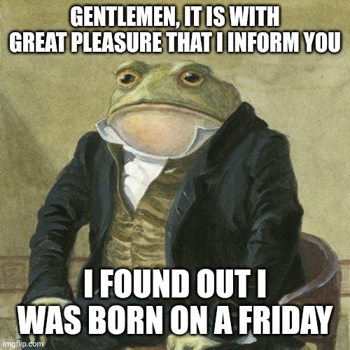 hh | GENTLEMEN, IT IS WITH GREAT PLEASURE THAT I INFORM YOU; I FOUND OUT I WAS BORN ON A FRIDAY | image tagged in gentlemen it is with great pleasure to inform you that | made w/ Imgflip meme maker