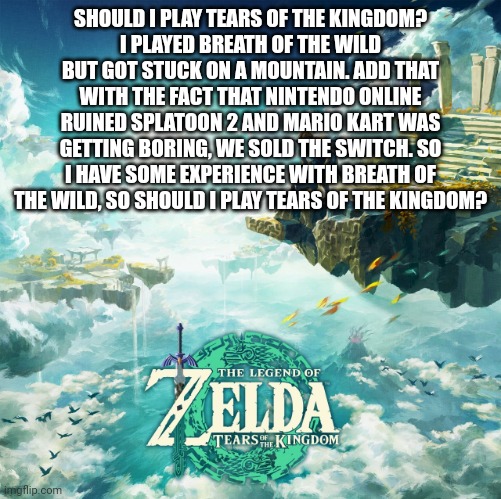 Should I play Tears of the Kingdom? | SHOULD I PLAY TEARS OF THE KINGDOM?
I PLAYED BREATH OF THE WILD BUT GOT STUCK ON A MOUNTAIN. ADD THAT WITH THE FACT THAT NINTENDO ONLINE RUINED SPLATOON 2 AND MARIO KART WAS GETTING BORING, WE SOLD THE SWITCH. SO I HAVE SOME EXPERIENCE WITH BREATH OF THE WILD, SO SHOULD I PLAY TEARS OF THE KINGDOM? | image tagged in tears of the kingdom | made w/ Imgflip meme maker