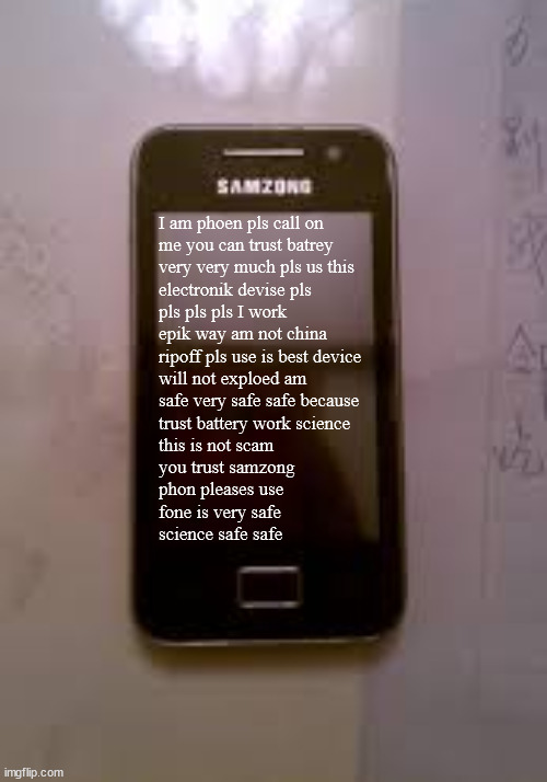 very trust. | I am phoen pls call on
me you can trust batrey
very very much pls us this
electronik devise pls
pls pls pls I work
epik way am not china
ripoff pls use is best device
will not exploed am
safe very safe safe because
trust battery work science
this is not scam
you trust samzong
phon pleases use
fone is very safe
science safe safe | image tagged in samzong | made w/ Imgflip meme maker