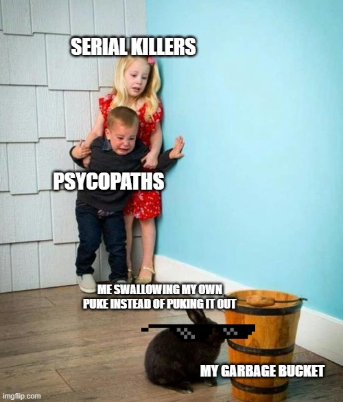 true bro | SERIAL KILLERS; PSYCOPATHS; ME SWALLOWING MY OWN PUKE INSTEAD OF PUKING IT OUT; MY GARBAGE BUCKET | image tagged in children scared of rabbit | made w/ Imgflip meme maker
