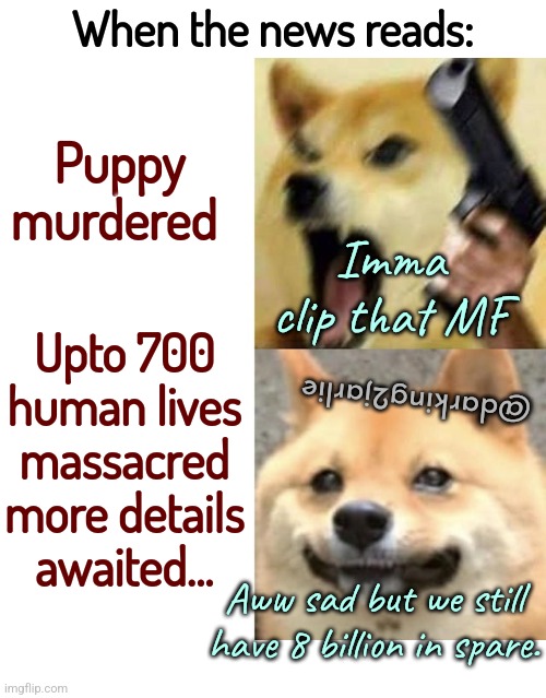 Puppies are life; humans are expendable. | When the news reads:; Puppy murdered; Imma clip that MF; Upto 700 human lives massacred more details awaited... @darking2jarlie; Aww sad but we still have 8 billion in spare. | image tagged in angry happy doge,humanity,humans,overpopulation,puppies,dog | made w/ Imgflip meme maker