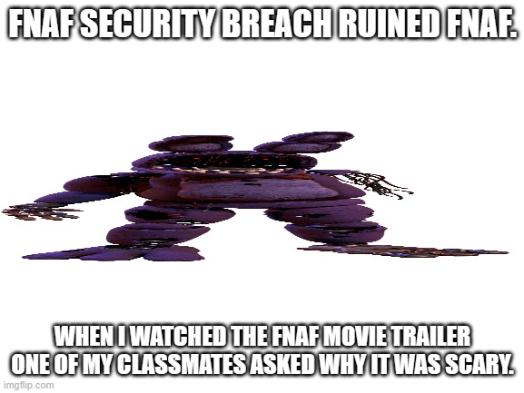 Security breach need to FACE what they have done | FNAF SECURITY BREACH RUINED FNAF. WHEN I WATCHED THE FNAF MOVIE TRAILER ONE OF MY CLASSMATES ASKED WHY IT WAS SCARY. | image tagged in blank white template | made w/ Imgflip meme maker