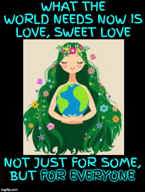 What The World Needs | WHAT THE WORLD NEEDS NOW IS LOVE, SWEET LOVE; NOT JUST FOR SOME,
BUT FOR EVERYONE; FOR EVERYONE | image tagged in stop the hate,love and friendship,empathy,kindness,caring,memes | made w/ Imgflip meme maker