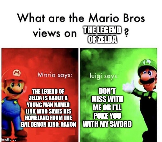 Who else likes the Legend of Zelda? | THE LEGEND OF ZELDA; DON'T MISS WITH ME OR I'LL POKE YOU WITH MY SWORD; THE LEGEND OF ZELDA IS ABOUT A YOUNG MAN NAMED LINK WHO SAVES HIS HOMELAND FROM THE EVIL DEMON KING, GANON | image tagged in mario bros views,memes,funny,the legend of zelda | made w/ Imgflip meme maker