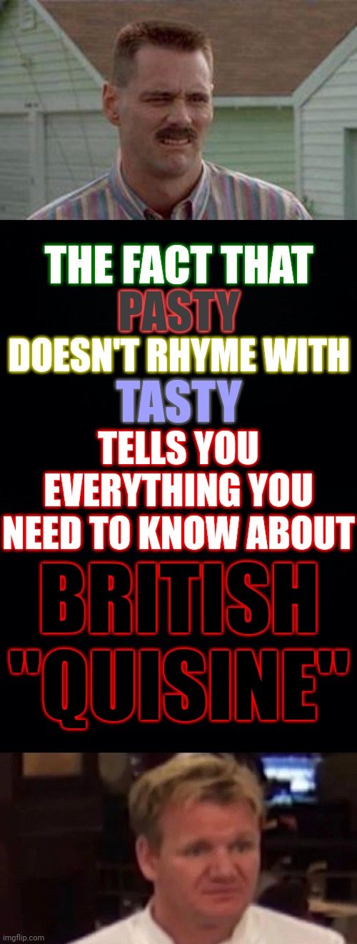 Aaaaand here come the Brits to tell me I'm wrong | THE FACT THAT; PASTY; DOESN'T RHYME WITH; TASTY; TELLS YOU EVERYTHING YOU NEED TO KNOW ABOUT; BRITISH "QUISINE" | image tagged in jim carrey disgust,black background,disgusted gordon ramsay,memes,nasty food,british | made w/ Imgflip meme maker