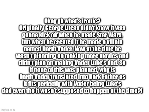 Pls don’t take this as me being dumb, I promise I know Star Wars VERY well | Okay yk what’s ironic? Originally George Lucas didn’t know it was gonna kick off when he made Star Wars, but when he created it he made a villain named Darth Vader. Now at the time he wasn’t planning on making more movies and didn’t plan on making Vader Luke’s dad. So if none of this was planned, why is Darth Vader translated into Dark Father as it fits perfectly with Vader being Luke’s dad even tho it wasn’t supposed to happen at the time?! | made w/ Imgflip meme maker
