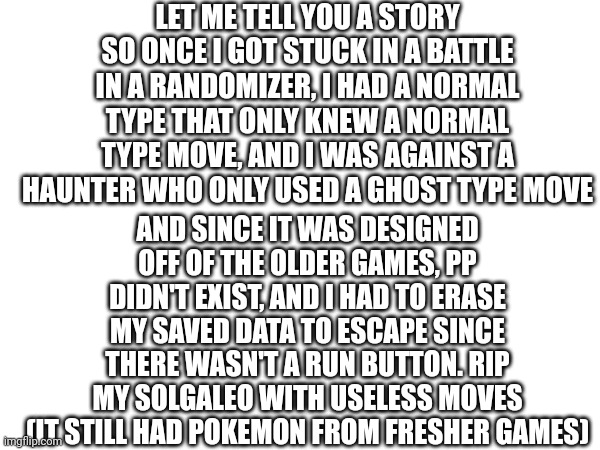 Sad | LET ME TELL YOU A STORY
SO ONCE I GOT STUCK IN A BATTLE IN A RANDOMIZER, I HAD A NORMAL TYPE THAT ONLY KNEW A NORMAL TYPE MOVE, AND I WAS AGAINST A HAUNTER WHO ONLY USED A GHOST TYPE MOVE; AND SINCE IT WAS DESIGNED OFF OF THE OLDER GAMES, PP DIDN'T EXIST, AND I HAD TO ERASE MY SAVED DATA TO ESCAPE SINCE THERE WASN'T A RUN BUTTON. RIP MY SOLGALEO WITH USELESS MOVES (IT STILL HAD POKEMON FROM FRESHER GAMES) | image tagged in aaaaand its gone | made w/ Imgflip meme maker