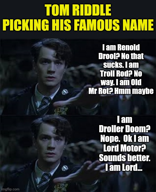 Tom Riddle had plenty of choices before settling on his famous name | TOM RIDDLE PICKING HIS FAMOUS NAME; I am Renold Drool? No that sucks. I am Troll Rod? No way. I am Old Mr Rot? Hmm maybe; I am Droller Doom? Nope.  Ok I am Lord Motor? Sounds better. I am Lord... | image tagged in tom riddle,anagram,names,choose wisely,memes,harry potter | made w/ Imgflip meme maker
