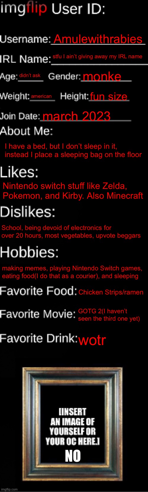 helo | Amulewithrabies; stfu I ain’t giving away my IRL name; didn’t ask; monke; american; fun size; march 2023; I have a bed, but I don’t sleep in it, instead I place a sleeping bag on the floor; Nintendo switch stuff like Zelda, Pokemon, and Kirby. Also Minecraft; School, being devoid of electronics for over 20 hours, most vegetables, upvote beggars; making memes, playing Nintendo Switch games, eating food(I do that as a courier), and sleeping; Chicken Strips/ramen; GOTG 2(I haven’t seen the third one yet); wotr; NO | image tagged in imgflip id card | made w/ Imgflip meme maker