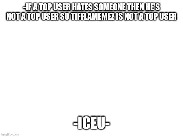 -IF A TOP USER HATES SOMEONE THEN HE'S NOT A TOP USER SO TIFFLAMEMEZ IS NOT A TOP USER; -ICEU- | made w/ Imgflip meme maker