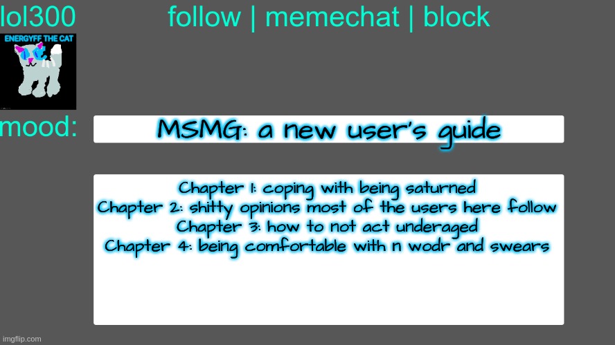 Lol300 announcement temp 3 | MSMG: a new user's guide; Chapter 1: coping with being saturned
Chapter 2: shitty opinions most of the users here follow
Chapter 3: how to not act underaged
Chapter 4: being comfortable with n wodr and swears | image tagged in lol300 announcement temp 3 | made w/ Imgflip meme maker