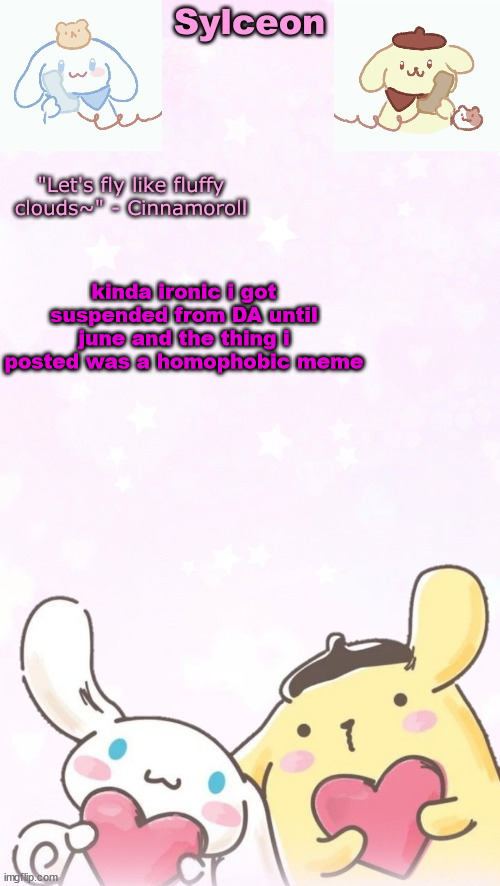 sylc's pom pom purin and cinnamoroll temp (thx yachi) | kinda ironic i got suspended from DA until june and the thing i posted was a homophobic meme | image tagged in sylc's pom pom purin and cinnamoroll temp thx yachi | made w/ Imgflip meme maker