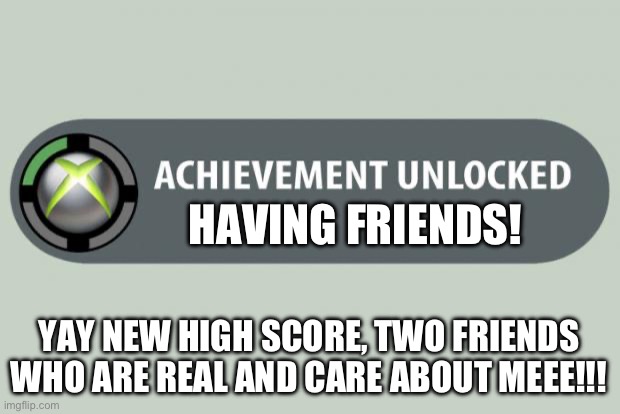 I need some help… | HAVING FRIENDS! YAY NEW HIGH SCORE, TWO FRIENDS WHO ARE REAL AND CARE ABOUT MEEE!!! | image tagged in achievement unlocked,friends,friend,friendless,no friends | made w/ Imgflip meme maker