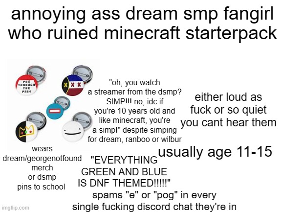 more reasons i hate children, i'll have to do a video on this bullshit | annoying ass dream smp fangirl who ruined minecraft starterpack; "oh, you watch a streamer from the dsmp? SIMP!!! no, idc if you're 10 years old and like minecraft, you're a simp!" despite simping for dream, ranboo or wilbur; either loud as fuck or so quiet you cant hear them; wears dream/georgenotfound merch or dsmp pins to school; usually age 11-15; "EVERYTHING GREEN AND BLUE IS DNF THEMED!!!!!"; spams "e" or "pog" in every single fucking discord chat they're in | image tagged in blank white template | made w/ Imgflip meme maker