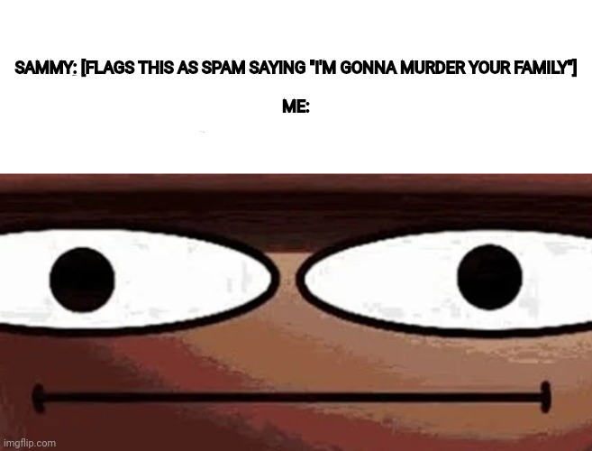 Me when_: | SAMMY: [FLAGS THIS AS SPAM SAYING "I'M GONNA MURDER YOUR FAMILY"]
 
ME: | image tagged in me when_ | made w/ Imgflip meme maker
